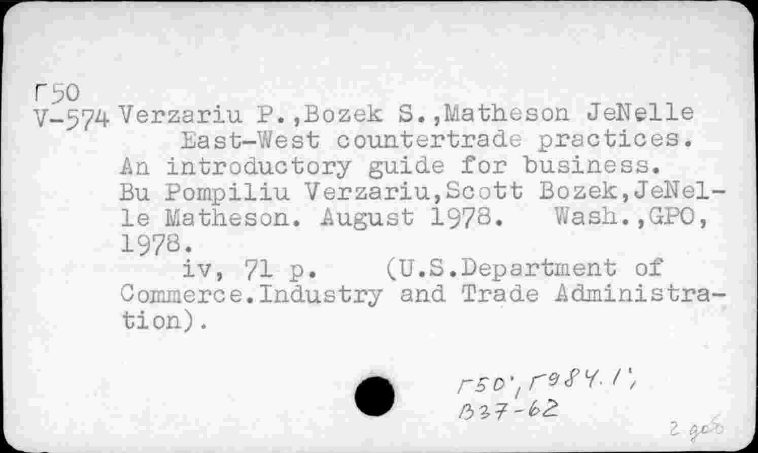 ﻿V-574 Verzariu P.,Bozek S.,Matheson JeNelle East-West countertrade practices.
An introductory guide for business.
Bu Pompiliu Verzariu,Scott Bozek,JeNelle Matheson. August 1978. Wash.,GPO, 1978.
iv, 71 p. (U.S.Department of Commerce.Industry and Trade Administration) .
r5C>'t	1 '/
rbZT'bZ